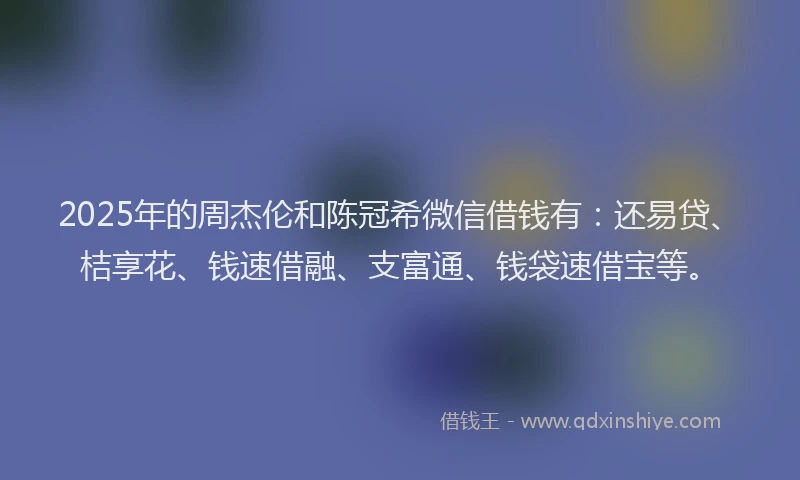 2025年的周杰伦和陈冠希微信借钱有：还易贷、桔享花、钱速借融、支富通、钱袋速借宝等。