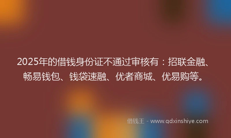 2025年的借钱身份证不通过审核有：招联金融、畅易钱包、钱袋速融、优者商城、优易购等。