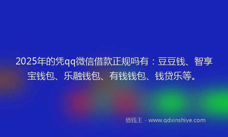 2025年的凭qq微信借款正规吗有：豆豆钱、智享宝钱包、乐融钱包、有钱钱包、钱贷乐等。