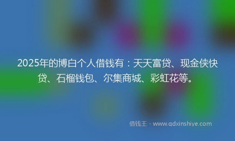 2025年的博白个人借钱有：天天富贷、现金侠快贷、石榴钱包、尔集商城、彩虹花等。