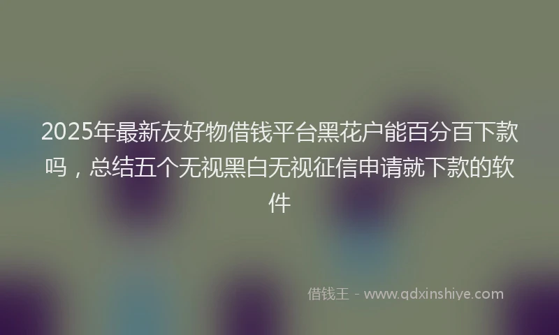 2025年最新友好物借钱平台黑花户能百分百下款吗，总结五个无视黑白无视征信申请就下款的软件
