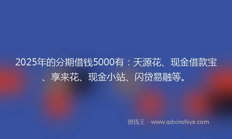 2025年的分期借钱5000有：天源花、现金借款宝、享来花、现金小站、闪贷易融等。