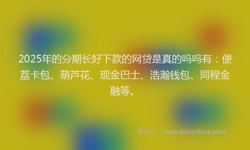 2025年的分期长好下款的网贷是真的吗吗有：便荔卡包、葫芦花、现金巴士、浩瀚钱包、同程金融等。