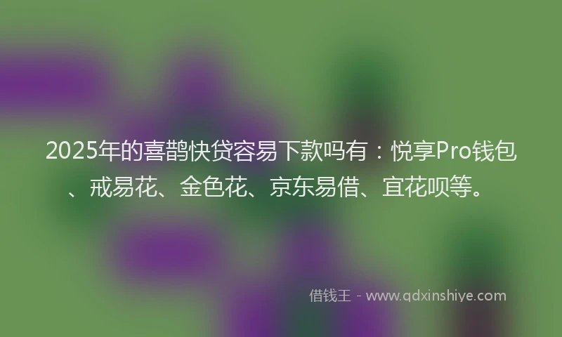 2025年的喜鹊快贷容易下款吗有：悦享Pro钱包、戒易花、金色花、京东易借、宜花呗等。