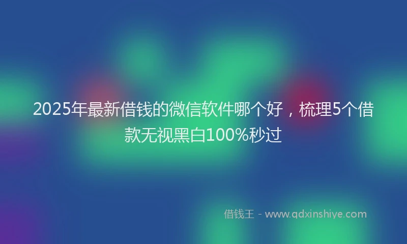 2025年最新借钱的微信软件哪个好，梳理5个借款无视黑白100%秒过