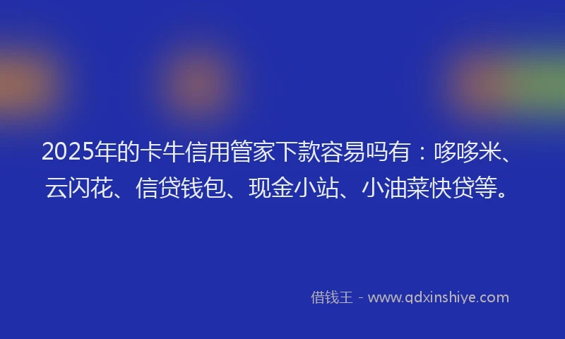 2025年的卡牛信用管家下款容易吗有：哆哆米、云闪花、信贷钱包、现金小站、小油菜快贷等。