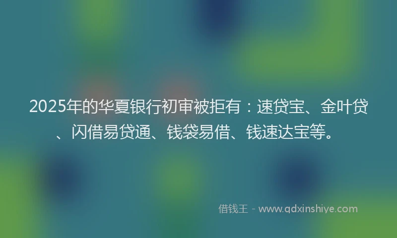 2025年的华夏银行初审被拒有：速贷宝、金叶贷、闪借易贷通、钱袋易借、钱速达宝等。