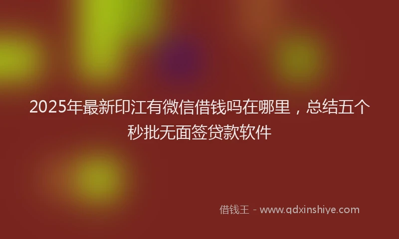 2025年最新印江有微信借钱吗在哪里，总结五个秒批无面签贷款软件