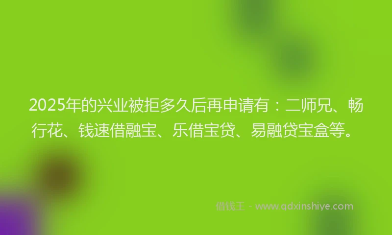 2025年的兴业被拒多久后再申请有：二师兄、畅行花、钱速借融宝、乐借宝贷、易融贷宝盒等。
