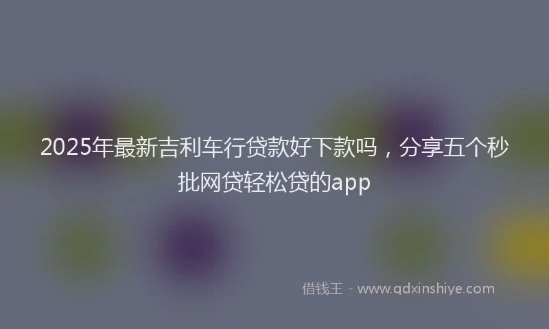 2025年最新吉利车行贷款好下款吗，分享五个秒批网贷轻松贷的app