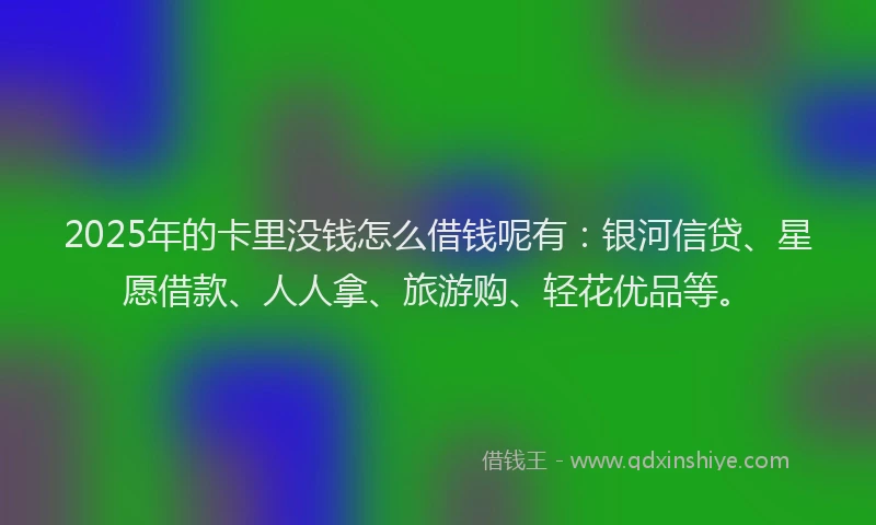2025年的卡里没钱怎么借钱呢有：银河信贷、星愿借款、人人拿、旅游购、轻花优品等。