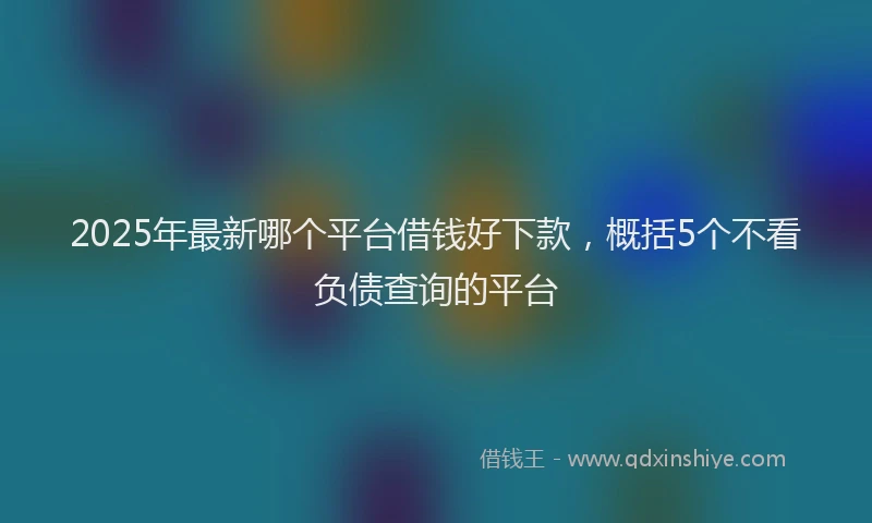 2025年最新哪个平台借钱好下款，概括5个不看负债查询的平台