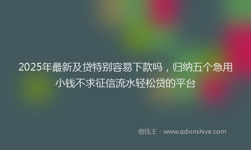 2025年最新及贷特别容易下款吗，归纳五个急用小钱不求征信流水轻松贷的平台