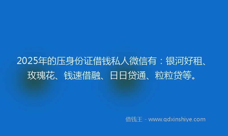2025年的压身份证借钱私人微信有：银河好租、玫瑰花、钱速借融、日日贷通、粒粒贷等。