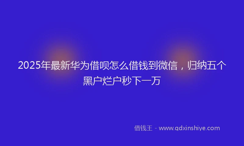 2025年最新华为借呗怎么借钱到微信，归纳五个黑户烂户秒下一万