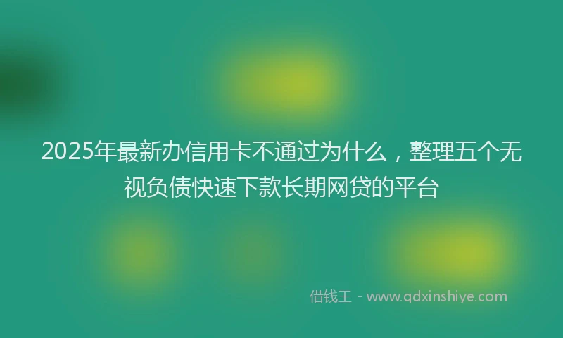 2025年最新办信用卡不通过为什么，整理五个无视负债快速下款长期网贷的平台