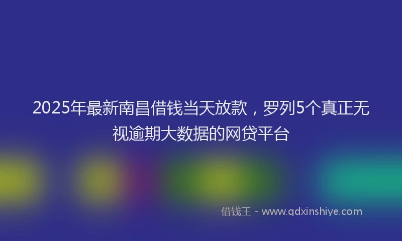 2025年最新南昌借钱当天放款，罗列5个真正无视逾期大数据的网贷平台