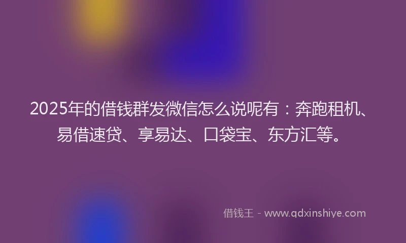 2025年的借钱群发微信怎么说呢有：奔跑租机、易借速贷、享易达、口袋宝、东方汇等。