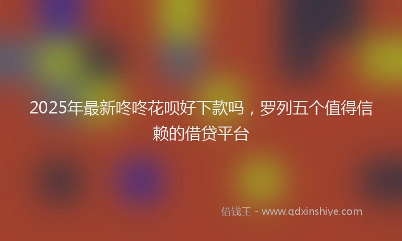 2025年最新咚咚花呗好下款吗，罗列五个值得信赖的借贷平台