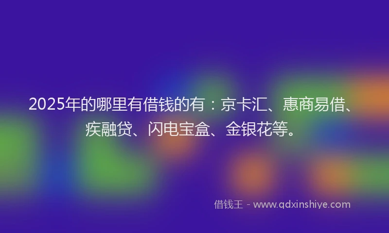 2025年的哪里有借钱的有：京卡汇、惠商易借、疾融贷、闪电宝盒、金银花等。