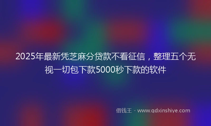 2025年最新凭芝麻分贷款不看征信，整理五个无视一切包下款5000秒下款的软件