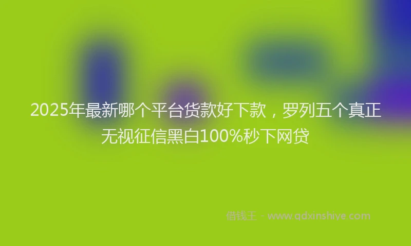 2025年最新哪个平台货款好下款，罗列五个真正无视征信黑白100%秒下网贷