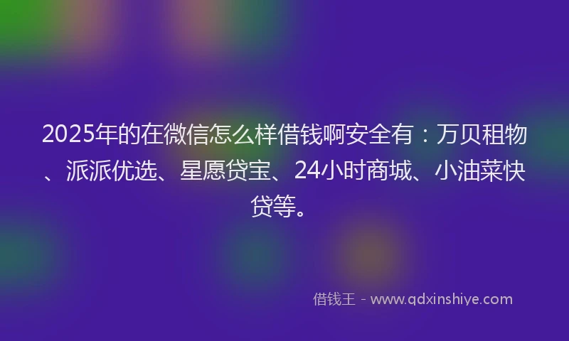 2025年的在微信怎么样借钱啊安全有：万贝租物、派派优选、星愿贷宝、24小时商城、小油菜快贷等。