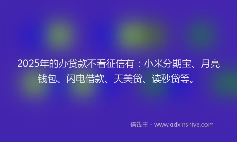 2025年的办贷款不看征信有：小米分期宝、月亮钱包、闪电借款、天美贷、读秒贷等。