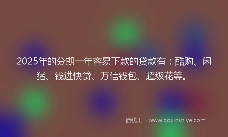 2025年的分期一年容易下款的贷款有：酷购、闲猪、钱进快贷、万信钱包、超级花等。