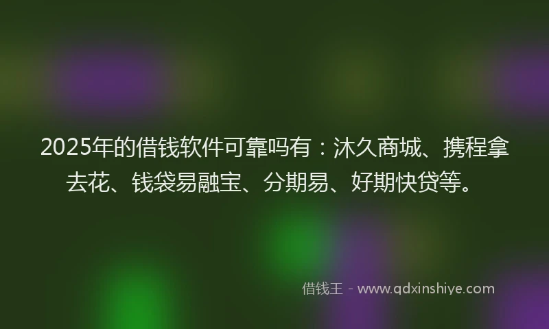 2025年的借钱软件可靠吗有：沐久商城、携程拿去花、钱袋易融宝、分期易、好期快贷等。