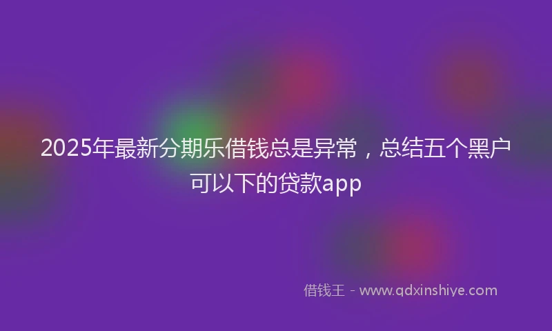 2025年最新分期乐借钱总是异常，总结五个黑户可以下的贷款app