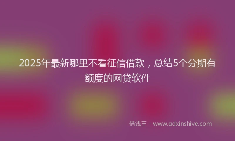 2025年最新哪里不看征信借款，总结5个分期有额度的网贷软件