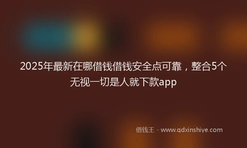 2025年最新在哪借钱借钱安全点可靠，整合5个无视一切是人就下款app