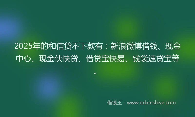 2025年的和信贷不下款有：新浪微博借钱、现金中心、现金侠快贷、借贷宝快易、钱袋速贷宝等。
