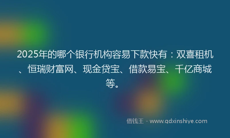 2025年的哪个银行机构容易下款快有：双喜租机、恒瑞财富网、现金贷宝、借款易宝、千亿商城等。