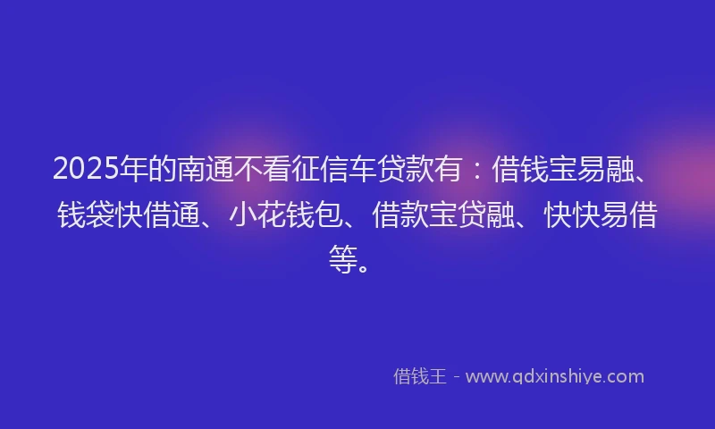 2025年的南通不看征信车贷款有：借钱宝易融、钱袋快借通、小花钱包、借款宝贷融、快快易借等。
