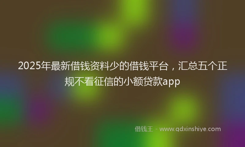 2025年最新借钱资料少的借钱平台，汇总五个正规不看征信的小额贷款app