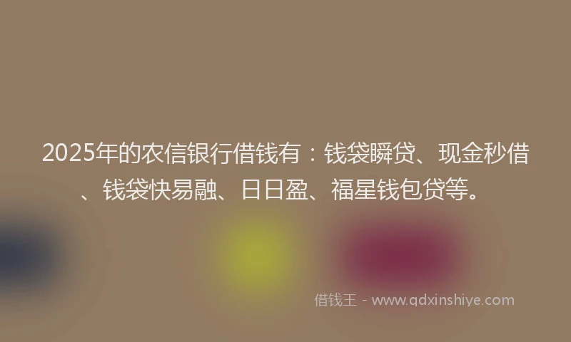 2025年的农信银行借钱有：钱袋瞬贷、现金秒借、钱袋快易融、日日盈、福星钱包贷等。
