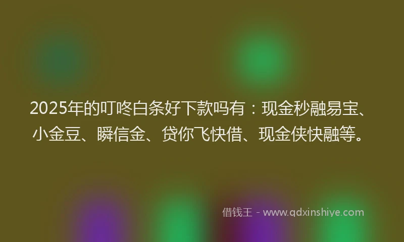 2025年的叮咚白条好下款吗有：现金秒融易宝、小金豆、瞬信金、贷你飞快借、现金侠快融等。
