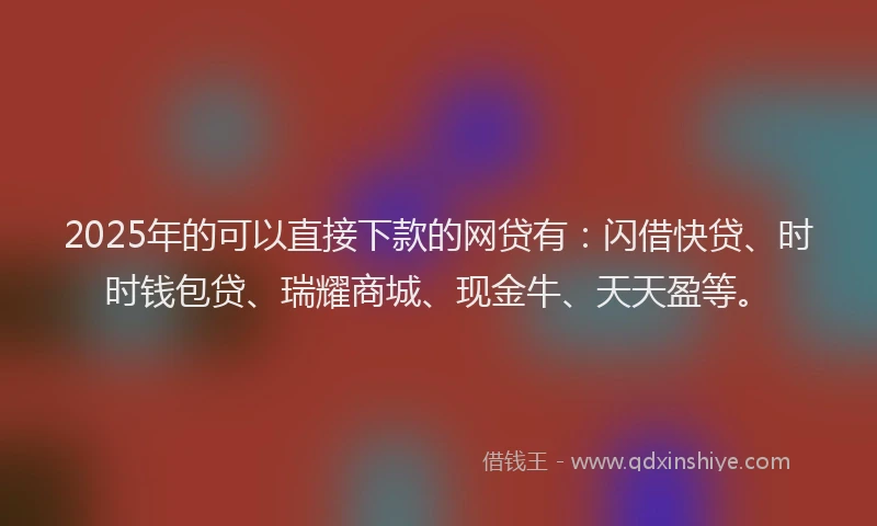 2025年的可以直接下款的网贷有：闪借快贷、时时钱包贷、瑞耀商城、现金牛、天天盈等。