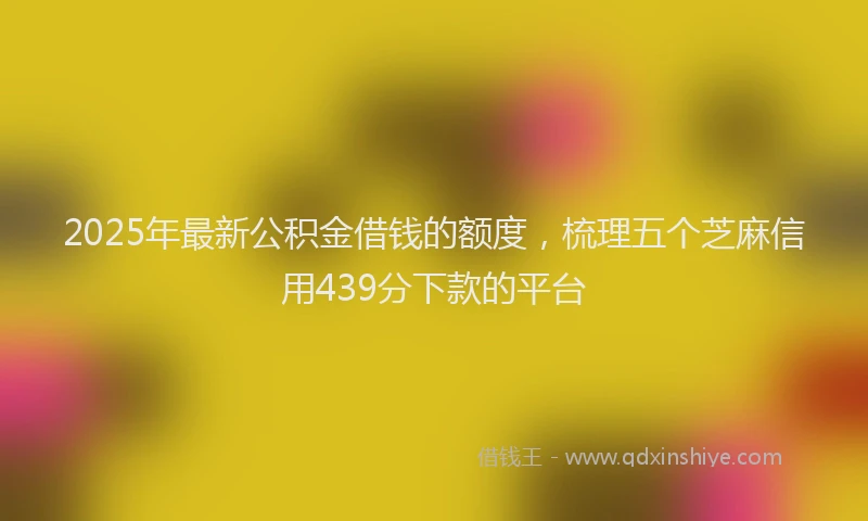 2025年最新公积金借钱的额度，梳理五个芝麻信用439分下款的平台