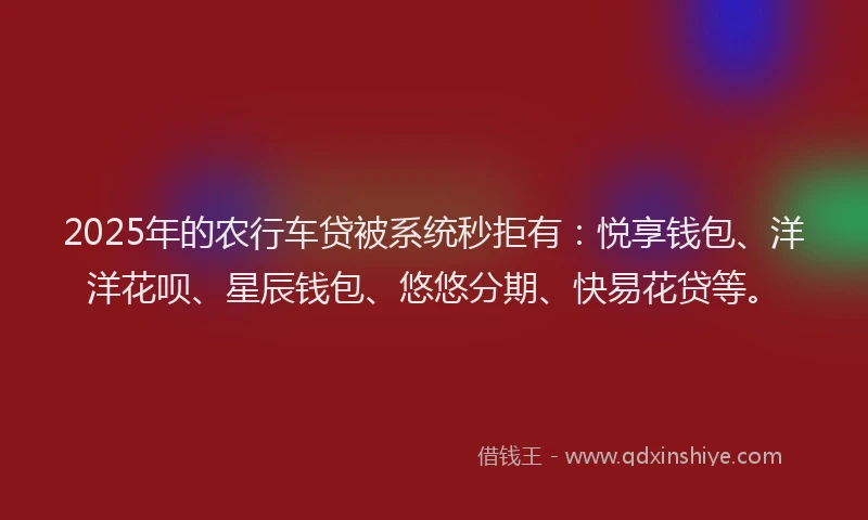 2025年的农行车贷被系统秒拒有：悦享钱包、洋洋花呗、星辰钱包、悠悠分期、快易花贷等。
