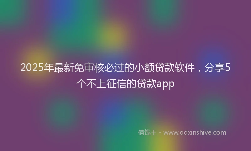 2025年最新免审核必过的小额贷款软件，分享5个不上征信的贷款app
