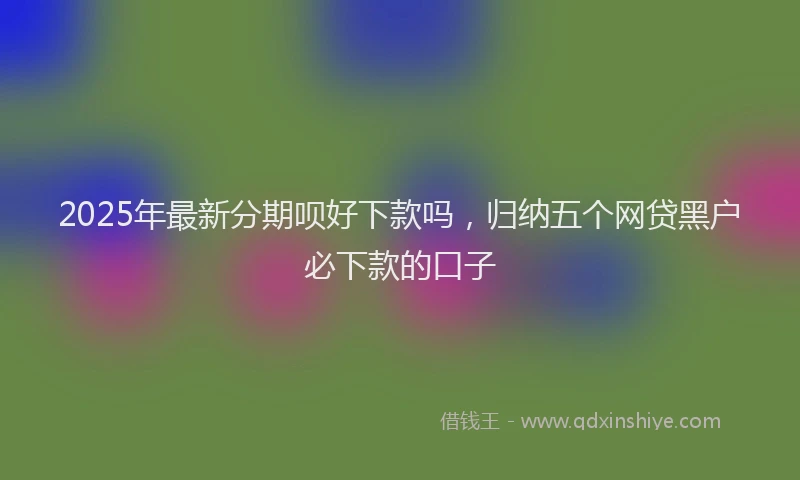 2025年最新分期呗好下款吗，归纳五个网贷黑户必下款的口子