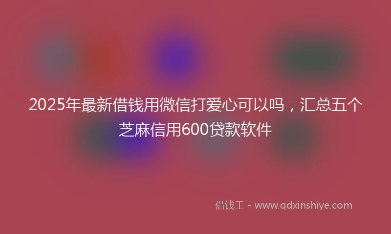 2025年最新借钱用微信打爱心可以吗，汇总五个芝麻信用600贷款软件