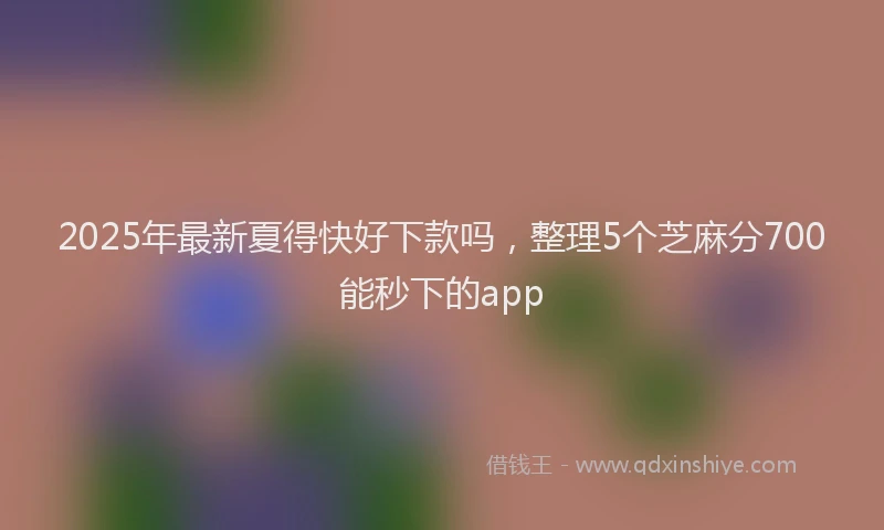 2025年最新夏得快好下款吗，整理5个芝麻分700能秒下的app
