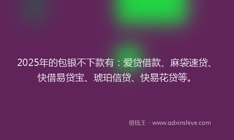 2025年的包银不下款有：爱贷借款、麻袋速贷、快借易贷宝、琥珀信贷、快易花贷等。