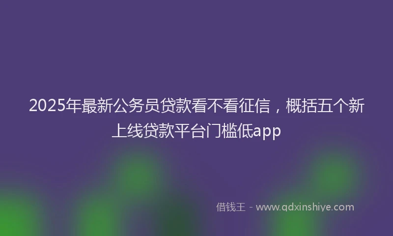 2025年最新公务员贷款看不看征信，概括五个新上线贷款平台门槛低app