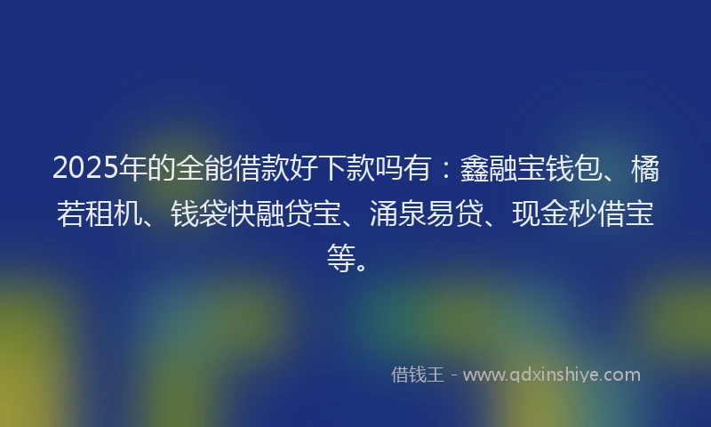 2025年的全能借款好下款吗有：鑫融宝钱包、橘若租机、钱袋快融贷宝、涌泉易贷、现金秒借宝等。