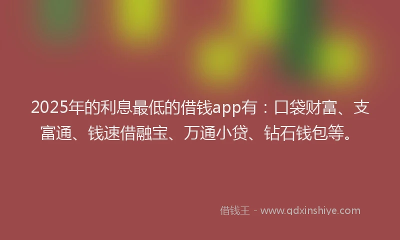 2025年的利息最低的借钱app有：口袋财富、支富通、钱速借融宝、万通小贷、钻石钱包等。